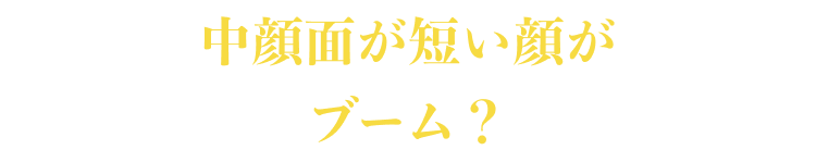 中顔面が短い顔がブーム？